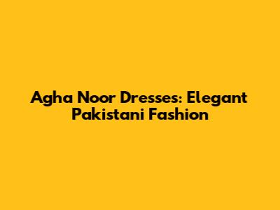 Agha Noor Dresses: Elegant Pakistani Fashion