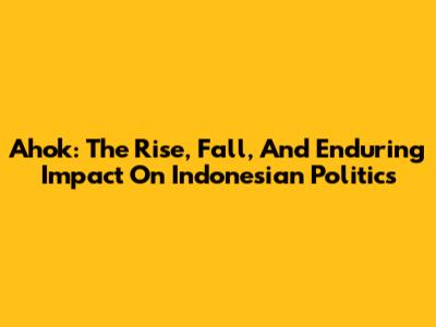 Ahok: The Rise, Fall, And Enduring Impact On Indonesian Politics