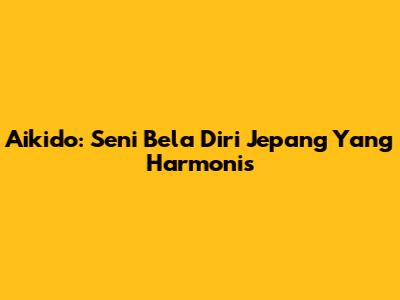 Aikido: Seni Bela Diri Jepang Yang Harmonis