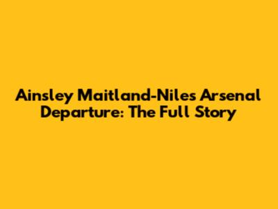 Ainsley Maitland-Niles' Arsenal Departure: The Full Story