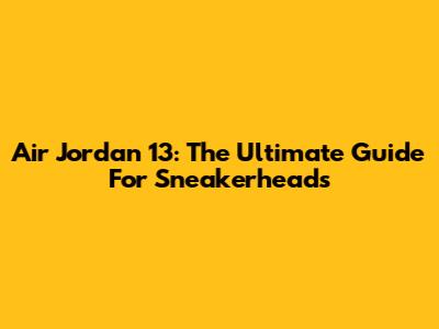 Air Jordan 13: The Ultimate Guide For Sneakerheads