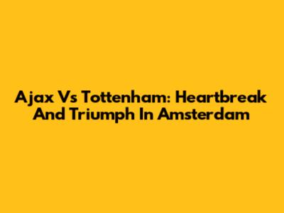 Ajax Vs Tottenham: Heartbreak And Triumph In Amsterdam