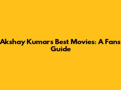 Akshay Kumar's Best Movies: A Fan's Guide
