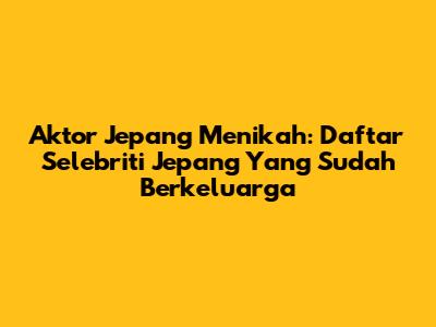 Aktor Jepang Menikah: Daftar Selebriti Jepang Yang Sudah Berkeluarga