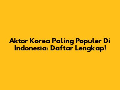 Aktor Korea Paling Populer Di Indonesia: Daftar Lengkap!