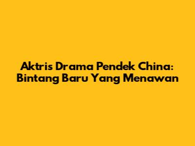 Aktris Drama Pendek China: Bintang Baru Yang Menawan