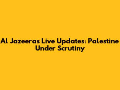 Al Jazeera's Live Updates: Palestine Under Scrutiny