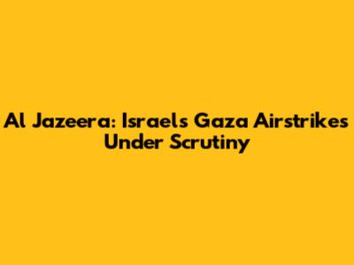 Al Jazeera: Israel's Gaza Airstrikes Under Scrutiny