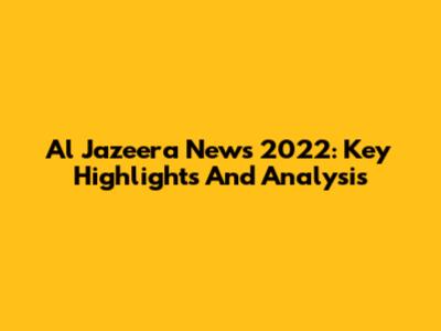 Al Jazeera News 2022: Key Highlights And Analysis