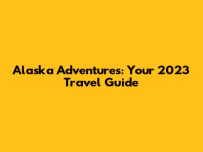 Alaska Adventures: Your 2023 Travel Guide
