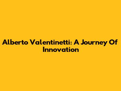 Alberto Valentinetti: A Journey Of Innovation