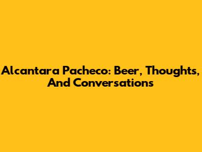 Alcantara Pacheco: Beer, Thoughts, And Conversations