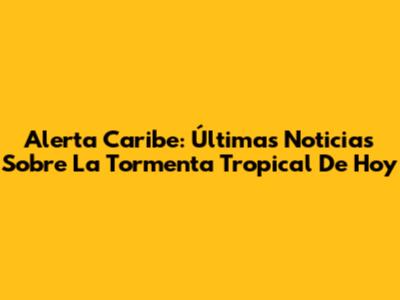 Alerta Caribe: Últimas Noticias Sobre La Tormenta Tropical De Hoy