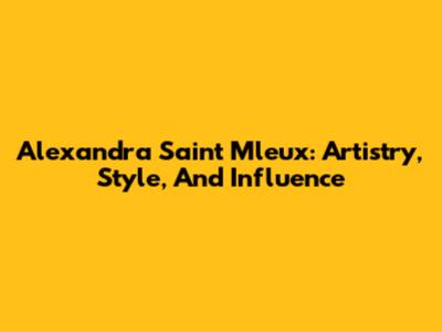 Alexandra Saint Mleux: Artistry, Style, And Influence