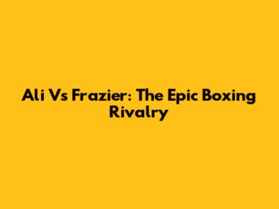 Ali Vs Frazier: The Epic Boxing Rivalry