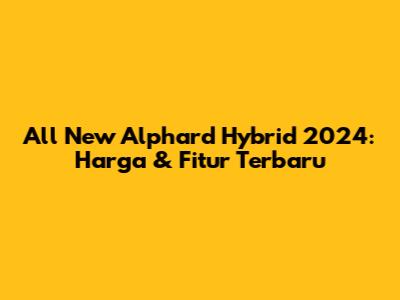 All New Alphard Hybrid 2024: Harga & Fitur Terbaru