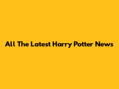 All The Latest Harry Potter News