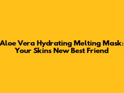 Aloe Vera Hydrating Melting Mask: Your Skin's New Best Friend