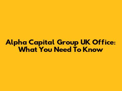 Alpha Capital Group UK Office: What You Need To Know