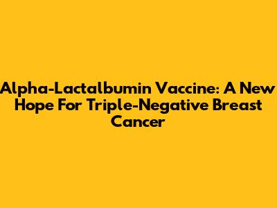 Alpha-Lactalbumin Vaccine: A New Hope For Triple-Negative Breast Cancer