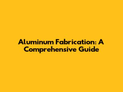 Aluminum Fabrication: A Comprehensive Guide