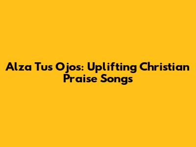 Alza Tus Ojos: Uplifting Christian Praise Songs