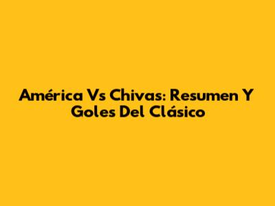 América Vs Chivas: Resumen Y Goles Del Clásico