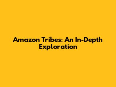 Amazon Tribes: An In-Depth Exploration