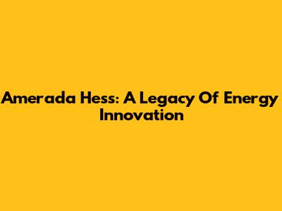Amerada Hess: A Legacy Of Energy Innovation