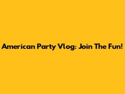American Party Vlog: Join The Fun!
