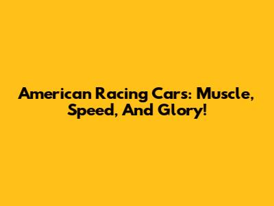 American Racing Cars: Muscle, Speed, And Glory!
