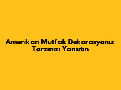 Amerikan Mutfak Dekorasyonu: Tarzınızı Yansıtın