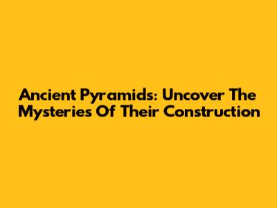 Ancient Pyramids: Uncover The Mysteries Of Their Construction