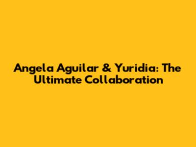 Angela Aguilar & Yuridia: The Ultimate Collaboration