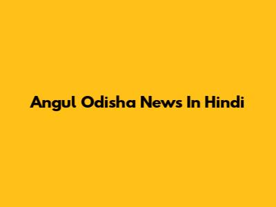 Angul Odisha News In Hindi