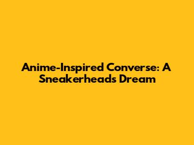Anime-Inspired Converse: A Sneakerhead's Dream