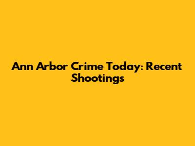 Ann Arbor Crime Today: Recent Shootings