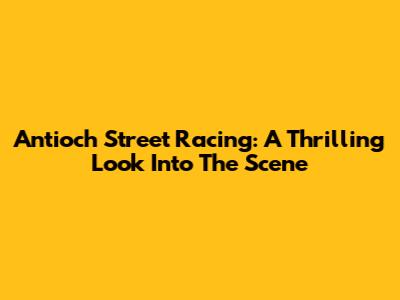 Antioch Street Racing: A Thrilling Look Into The Scene