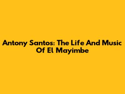 Antony Santos: The Life And Music Of El Mayimbe