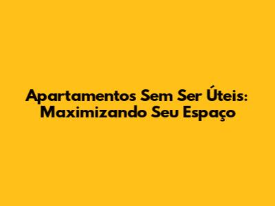 Apartamentos Sem Ser Úteis: Maximizando Seu Espaço