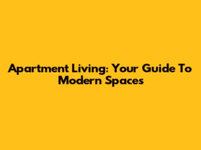 Apartment Living: Your Guide To Modern Spaces