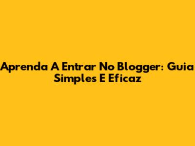 Aprenda A Entrar No Blogger: Guia Simples E Eficaz