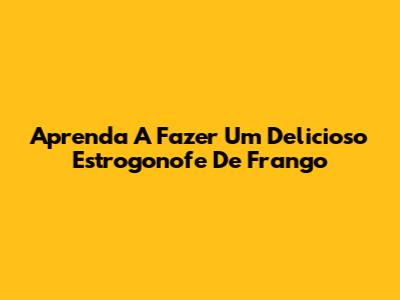 Aprenda A Fazer Um Delicioso Estrogonofe De Frango