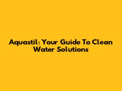 Aquastil: Your Guide To Clean Water Solutions