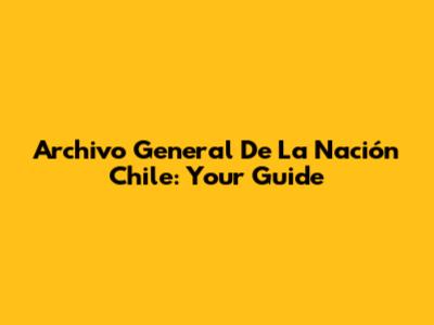 Archivo General De La Nación Chile: Your Guide