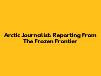 Arctic Journalist: Reporting From The Frozen Frontier