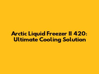 Arctic Liquid Freezer II 420: Ultimate Cooling Solution