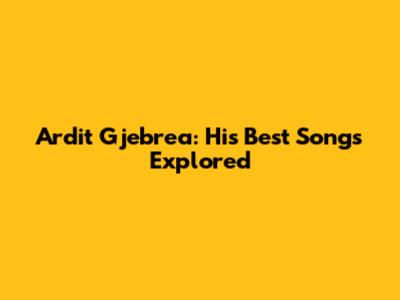 Ardit Gjebrea: His Best Songs Explored