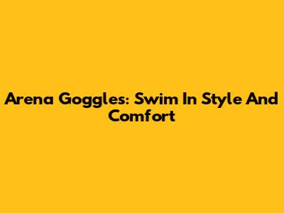 Arena Goggles: Swim In Style And Comfort