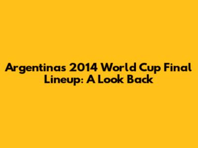 Argentina's 2014 World Cup Final Lineup: A Look Back